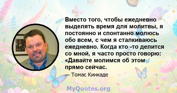 Вместо того, чтобы ежедневно выделять время для молитвы, я постоянно и спонтанно молюсь обо всем, с чем я сталкиваюсь ежедневно. Когда кто -то делится со мной, я часто просто говорю: «Давайте молимся об этом прямо