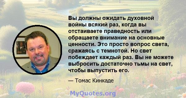 Вы должны ожидать духовной войны всякий раз, когда вы отстаиваете праведность или обращаете внимание на основные ценности. Это просто вопрос света, сражаясь с темнотой. Но свет побеждает каждый раз. Вы не можете