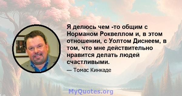 Я делюсь чем -то общим с Норманом Роквеллом и, в этом отношении, с Уолтом Диснеем, в том, что мне действительно нравится делать людей счастливыми.