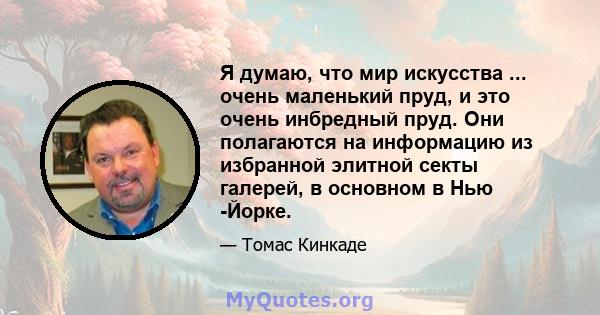 Я думаю, что мир искусства ... очень маленький пруд, и это очень инбредный пруд. Они полагаются на информацию из избранной элитной секты галерей, в основном в Нью -Йорке.