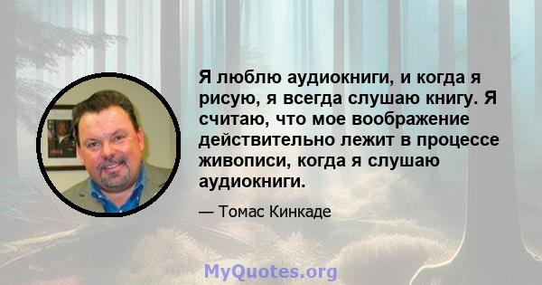 Я люблю аудиокниги, и когда я рисую, я всегда слушаю книгу. Я считаю, что мое воображение действительно лежит в процессе живописи, когда я слушаю аудиокниги.