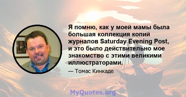 Я помню, как у моей мамы была большая коллекция копий журналов Saturday Evening Post, и это было действительно мое знакомство с этими великими иллюстраторами.