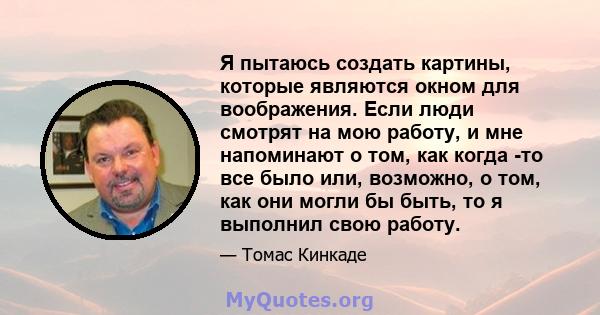 Я пытаюсь создать картины, которые являются окном для воображения. Если люди смотрят на мою работу, и мне напоминают о том, как когда -то все было или, возможно, о том, как они могли бы быть, то я выполнил свою работу.