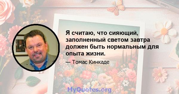 Я считаю, что сияющий, заполненный светом завтра должен быть нормальным для опыта жизни.