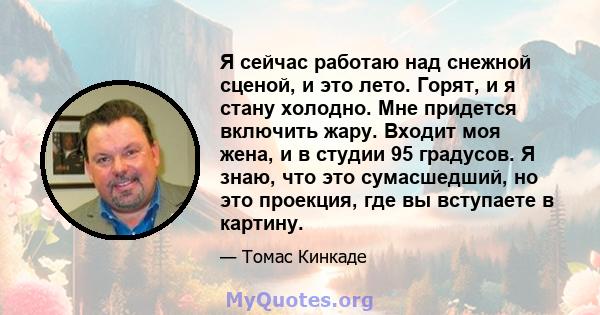 Я сейчас работаю над снежной сценой, и это лето. Горят, и я стану холодно. Мне придется включить жару. Входит моя жена, и в студии 95 градусов. Я знаю, что это сумасшедший, но это проекция, где вы вступаете в картину.