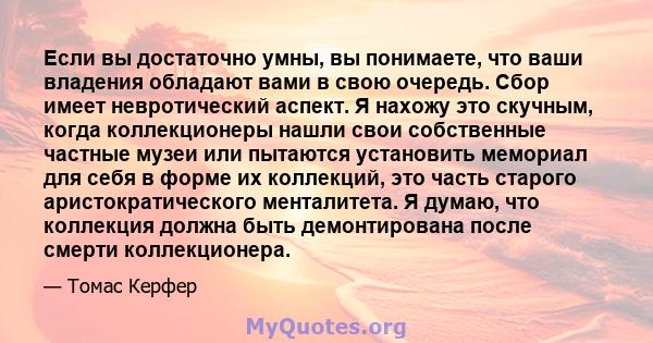 Если вы достаточно умны, вы понимаете, что ваши владения обладают вами в свою очередь. Сбор имеет невротический аспект. Я нахожу это скучным, когда коллекционеры нашли свои собственные частные музеи или пытаются