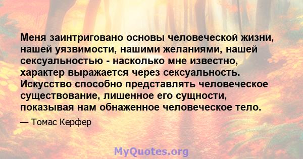 Меня заинтриговано основы человеческой жизни, нашей уязвимости, нашими желаниями, нашей сексуальностью - насколько мне известно, характер выражается через сексуальность. Искусство способно представлять человеческое