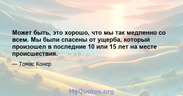 Может быть, это хорошо, что мы так медленно со всем. Мы были спасены от ущерба, который произошел в последние 10 или 15 лет на месте происшествия.