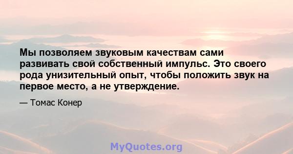 Мы позволяем звуковым качествам сами развивать свой собственный импульс. Это своего рода унизительный опыт, чтобы положить звук на первое место, а не утверждение.