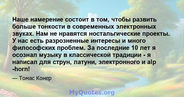 Наше намерение состоит в том, чтобы развить больше тонкости в современных электронных звуках. Нам не нравятся ностальгические проекты. У нас есть разрозненные интересы и много философских проблем. За последние 10 лет я