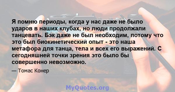 Я помню периоды, когда у нас даже не было ударов в наших клубах, но люди продолжали танцевать. Бэк даже не был необходим, потому что это был биокинетический опыт - это наша метафора для танца, тела и всех его выражений. 