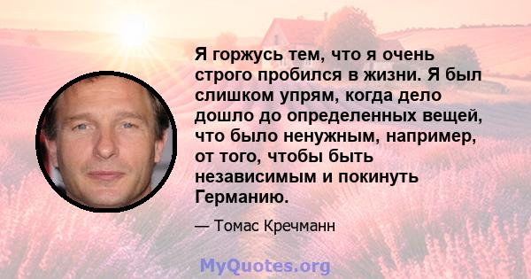 Я горжусь тем, что я очень строго пробился в жизни. Я был слишком упрям, когда дело дошло до определенных вещей, что было ненужным, например, от того, чтобы быть независимым и покинуть Германию.