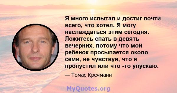 Я много испытал и достиг почти всего, что хотел. Я могу наслаждаться этим сегодня. Ложитесь спать в девять вечерних, потому что мой ребенок просыпается около семи, не чувствуя, что я пропустил или что -то упускаю.