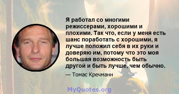 Я работал со многими режиссерами, хорошими и плохими. Так что, если у меня есть шанс поработать с хорошими, я лучше положил себя в их руки и доверяю им, потому что это моя большая возможность быть другой и быть лучше,