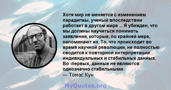 Хотя мир не меняется с изменением парадигмы, ученый впоследствии работает в другом мире ... Я убежден, что мы должны научиться понимать заявления, которые, по крайней мере, напоминают их. То, что происходит во время