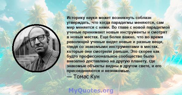 Историку науки может возникнуть соблазн утверждать, что когда парадигмы меняются, сам мир меняется с ними. Во главе с новой парадигмой ученые принимают новые инструменты и смотрят в новых местах. Еще более важно, что во 