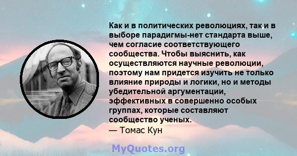 Как и в политических революциях, так и в выборе парадигмы-нет стандарта выше, чем согласие соответствующего сообщества. Чтобы выяснить, как осуществляются научные революции, поэтому нам придется изучить не только