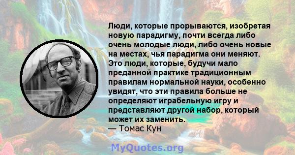 Люди, которые прорываются, изобретая новую парадигму, почти всегда либо очень молодые люди, либо очень новые на местах, чья парадигма они меняют. Это люди, которые, будучи мало преданной практике традиционным правилам