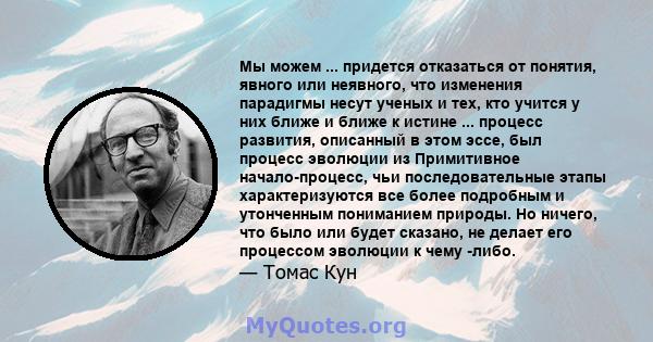 Мы можем ... придется отказаться от понятия, явного или неявного, что изменения парадигмы несут ученых и тех, кто учится у них ближе и ближе к истине ... процесс развития, описанный в этом эссе, был процесс эволюции из