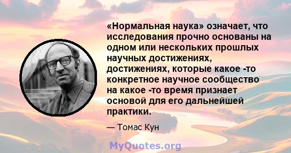 «Нормальная наука» означает, что исследования прочно основаны на одном или нескольких прошлых научных достижениях, достижениях, которые какое -то конкретное научное сообщество на какое -то время признает основой для его 