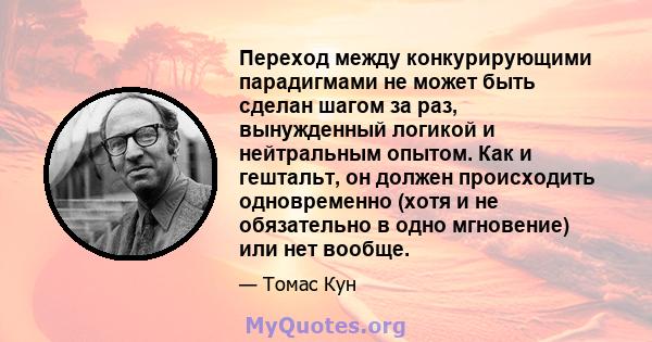 Переход между конкурирующими парадигмами не может быть сделан шагом за раз, вынужденный логикой и нейтральным опытом. Как и гештальт, он должен происходить одновременно (хотя и не обязательно в одно мгновение) или нет