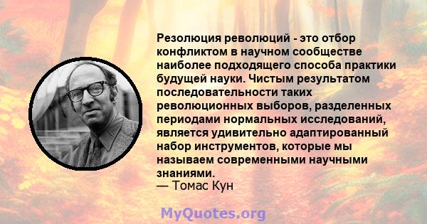 Резолюция революций - это отбор конфликтом в научном сообществе наиболее подходящего способа практики будущей науки. Чистым результатом последовательности таких революционных выборов, разделенных периодами нормальных