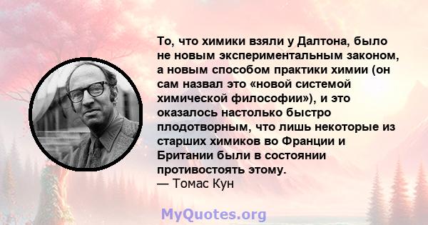 То, что химики взяли у Далтона, было не новым экспериментальным законом, а новым способом практики химии (он сам назвал это «новой системой химической философии»), и это оказалось настолько быстро плодотворным, что лишь 