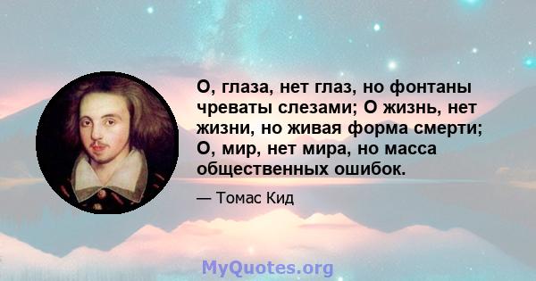 О, глаза, нет глаз, но фонтаны чреваты слезами; О жизнь, нет жизни, но живая форма смерти; О, мир, нет мира, но масса общественных ошибок.