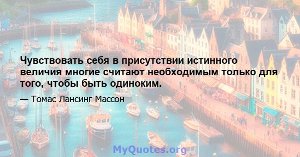 Чувствовать себя в присутствии истинного величия многие считают необходимым только для того, чтобы быть одиноким.