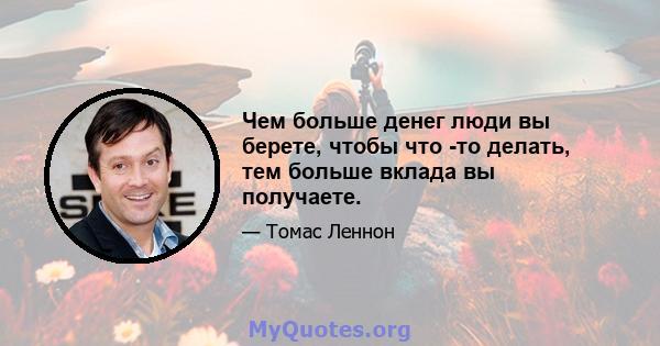 Чем больше денег люди вы берете, чтобы что -то делать, тем больше вклада вы получаете.