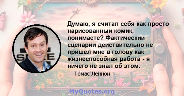 Думаю, я считал себя как просто нарисованный комик, понимаете? Фактический сценарий действительно не пришел мне в голову как жизнеспособная работа - я ничего не знал об этом.