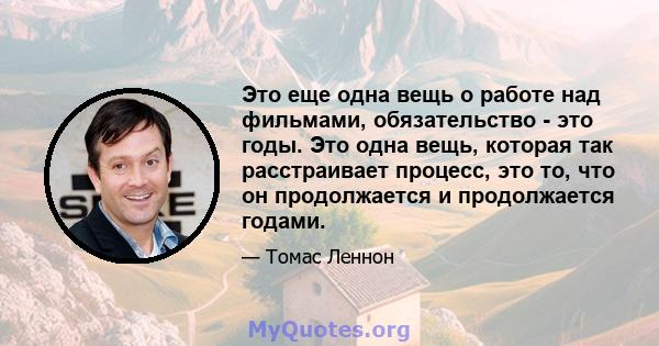 Это еще одна вещь о работе над фильмами, обязательство - это годы. Это одна вещь, которая так расстраивает процесс, это то, что он продолжается и продолжается годами.