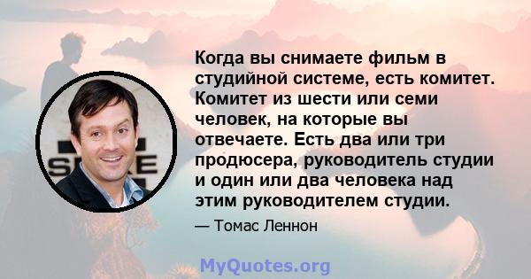 Когда вы снимаете фильм в студийной системе, есть комитет. Комитет из шести или семи человек, на которые вы отвечаете. Есть два или три продюсера, руководитель студии и один или два человека над этим руководителем