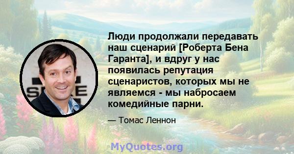 Люди продолжали передавать наш сценарий [Роберта Бена Гаранта], и вдруг у нас появилась репутация сценаристов, которых мы не являемся - мы набросаем комедийные парни.