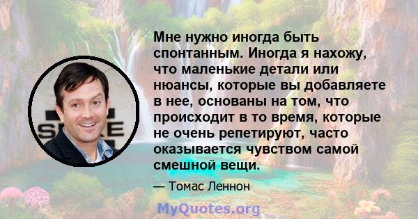 Мне нужно иногда быть спонтанным. Иногда я нахожу, что маленькие детали или нюансы, которые вы добавляете в нее, основаны на том, что происходит в то время, которые не очень репетируют, часто оказывается чувством самой