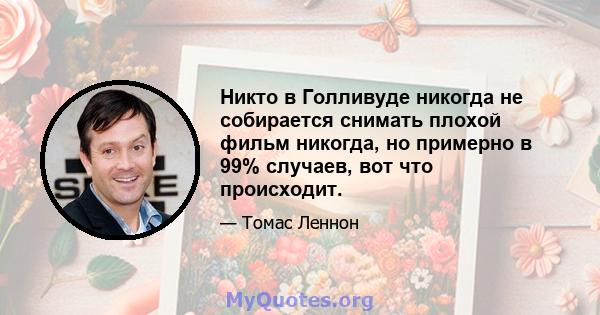 Никто в Голливуде никогда не собирается снимать плохой фильм никогда, но примерно в 99% случаев, вот что происходит.