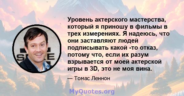 Уровень актерского мастерства, который я приношу в фильмы в трех измерениях. Я надеюсь, что они заставляют людей подписывать какой -то отказ, потому что, если их разум взрывается от моей актерской игры в 3D, это не моя