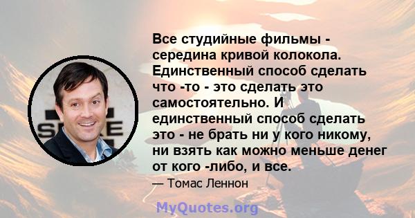 Все студийные фильмы - середина кривой колокола. Единственный способ сделать что -то - это сделать это самостоятельно. И единственный способ сделать это - не брать ни у кого никому, ни взять как можно меньше денег от