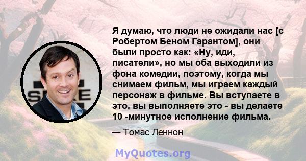 Я думаю, что люди не ожидали нас [с Робертом Беном Гарантом], они были просто как: «Ну, иди, писатели», но мы оба выходили из фона комедии, поэтому, когда мы снимаем фильм, мы играем каждый персонаж в фильме. Вы