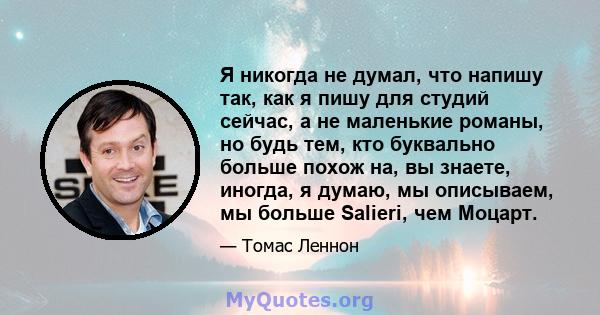 Я никогда не думал, что напишу так, как я пишу для студий сейчас, а не маленькие романы, но будь тем, кто буквально больше похож на, вы знаете, иногда, я думаю, мы описываем, мы больше Salieri, чем Моцарт.