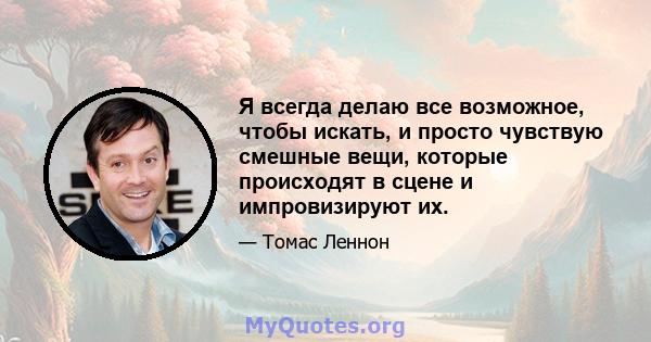 Я всегда делаю все возможное, чтобы искать, и просто чувствую смешные вещи, которые происходят в сцене и импровизируют их.