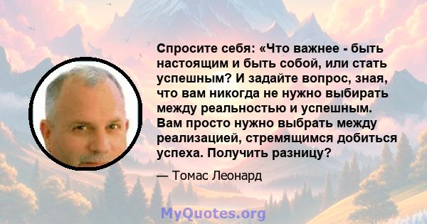 Спросите себя: «Что важнее - быть настоящим и быть собой, или стать успешным? И задайте вопрос, зная, что вам никогда не нужно выбирать между реальностью и успешным. Вам просто нужно выбрать между реализацией,