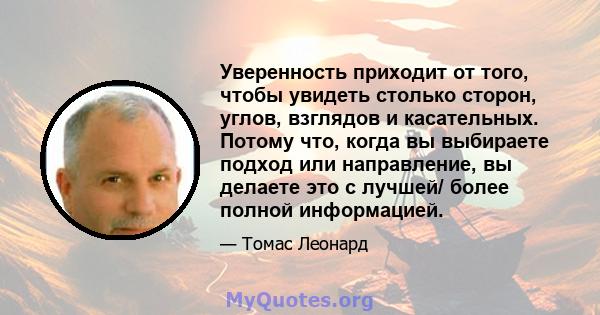 Уверенность приходит от того, чтобы увидеть столько сторон, углов, взглядов и касательных. Потому что, когда вы выбираете подход или направление, вы делаете это с лучшей/ более полной информацией.