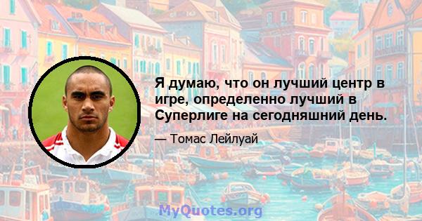 Я думаю, что он лучший центр в игре, определенно лучший в Суперлиге на сегодняшний день.