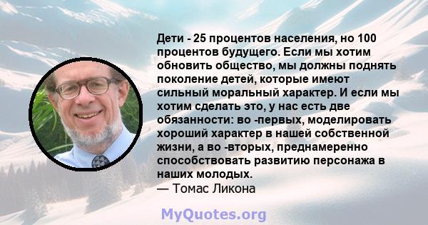 Дети - 25 процентов населения, но 100 процентов будущего. Если мы хотим обновить общество, мы должны поднять поколение детей, которые имеют сильный моральный характер. И если мы хотим сделать это, у нас есть две