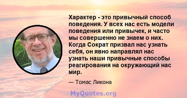 Характер - это привычный способ поведения. У всех нас есть модели поведения или привычек, и часто мы совершенно не знаем о них. Когда Сократ призвал нас узнать себя, он явно направлял нас узнать наши привычные способы