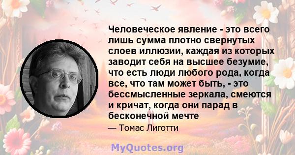 Человеческое явление - это всего лишь сумма плотно свернутых слоев иллюзии, каждая из которых заводит себя на высшее безумие, что есть люди любого рода, когда все, что там может быть, - это бессмысленные зеркала,