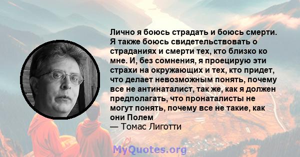 Лично я боюсь страдать и боюсь смерти. Я также боюсь свидетельствовать о страданиях и смерти тех, кто близко ко мне. И, без сомнения, я проецирую эти страхи на окружающих и тех, кто придет, что делает невозможным