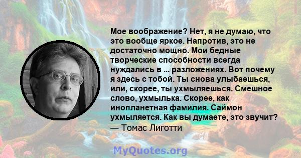 Мое воображение? Нет, я не думаю, что это вообще яркое. Напротив, это не достаточно мощно. Мои бедные творческие способности всегда нуждались в ... разложениях. Вот почему я здесь с тобой. Ты снова улыбаешься, или,