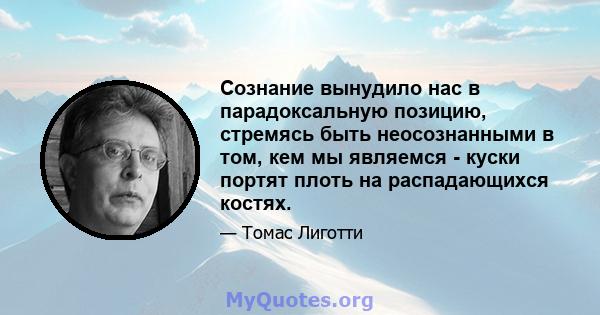 Сознание вынудило нас в парадоксальную позицию, стремясь быть неосознанными в том, кем мы являемся - куски портят плоть на распадающихся костях.